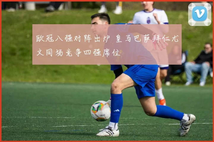 欧冠八强对阵出炉 皇马巴萨拜仁尤文同场竞争四强席位