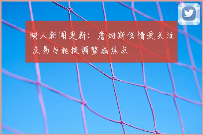 湖人新闻更新：詹姆斯伤情受关注 交易与轮换调整成焦点