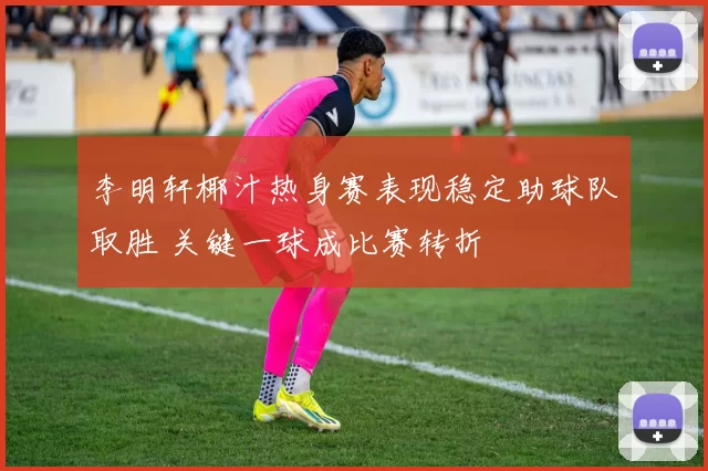 李明轩椰汁热身赛表现稳定助球队取胜 关键一球成比赛转折