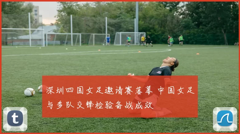 深圳四国女足邀请赛落幕 中国女足与多队交锋检验备战成效