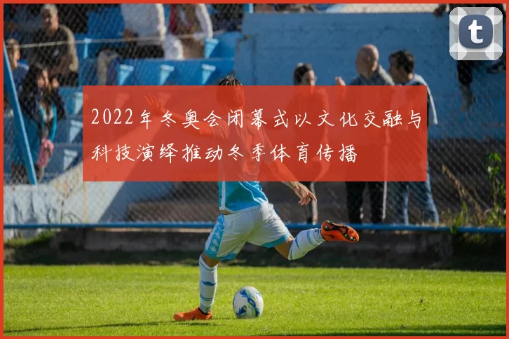 2022年冬奥会闭幕式以文化交融与科技演绎推动冬季体育传播