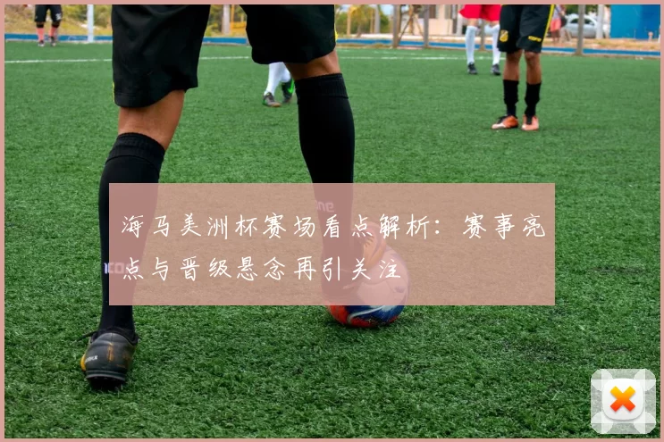 海马美洲杯赛场看点解析：赛事亮点与晋级悬念再引关注