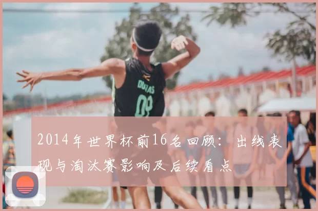 2014年世界杯前16名回顾：出线表现与淘汰赛影响及后续看点