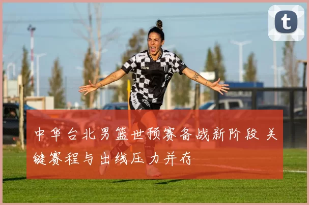 中华台北男篮世预赛备战新阶段 关键赛程与出线压力并存