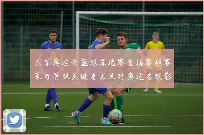 东京奥运会篮球落选赛直播赛程赛果与晋级关键看点及对奥运名额影响