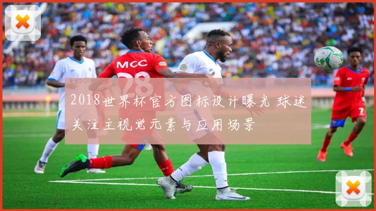 2018世界杯官方图标设计曝光 球迷关注主视觉元素与应用场景