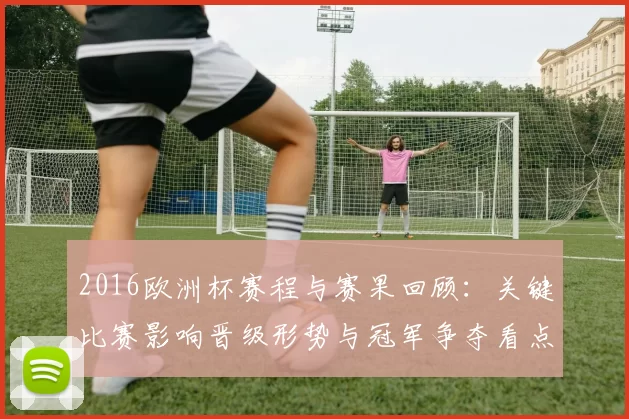 2016欧洲杯赛程与赛果回顾：关键比赛影响晋级形势与冠军争夺看点