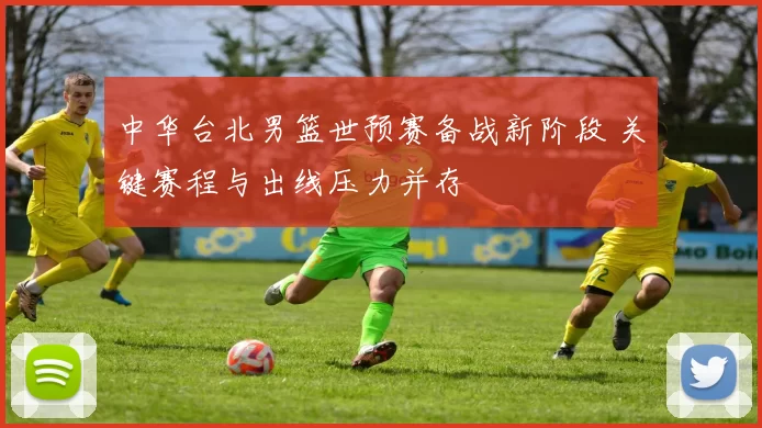 中华台北男篮世预赛备战新阶段 关键赛程与出线压力并存