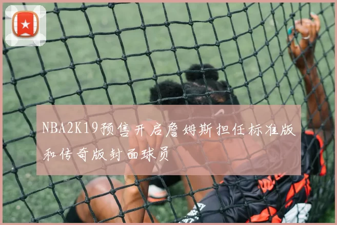 NBA2K19预售开启詹姆斯担任标准版和传奇版封面球员