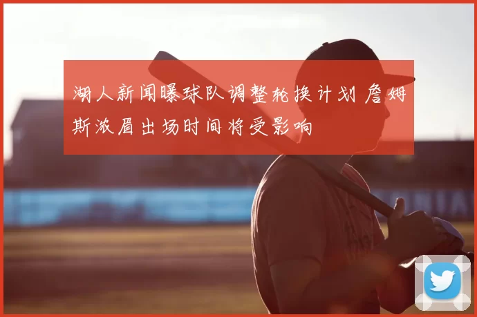 湖人新闻曝球队调整轮换计划 詹姆斯浓眉出场时间将受影响