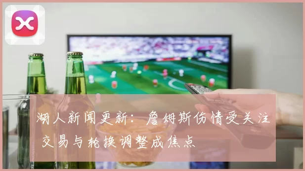 湖人新闻更新：詹姆斯伤情受关注 交易与轮换调整成焦点