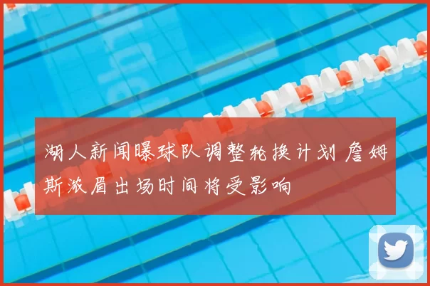 湖人新闻曝球队调整轮换计划 詹姆斯浓眉出场时间将受影响