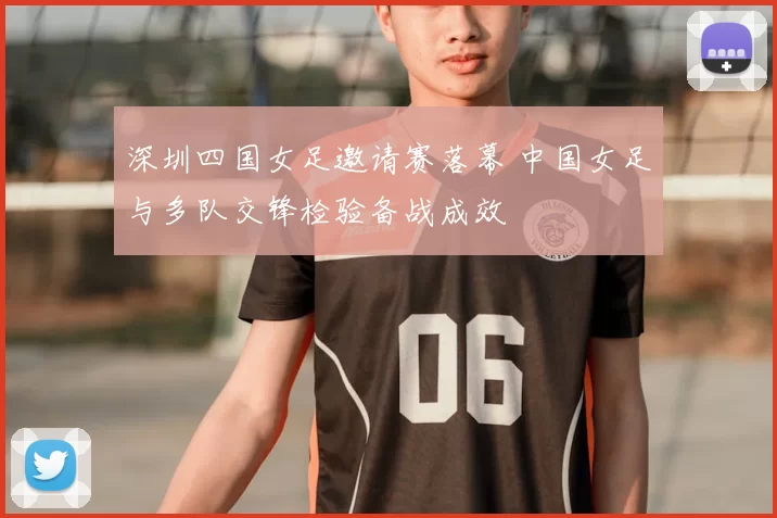 深圳四国女足邀请赛落幕 中国女足与多队交锋检验备战成效