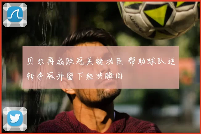 贝尔再成欧冠关键功臣 帮助球队逆转夺冠并留下经典瞬间