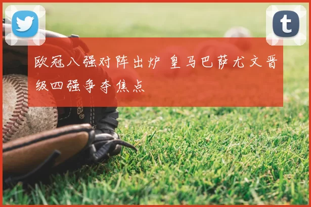 欧冠八强对阵出炉 皇马巴萨尤文晋级四强争夺焦点