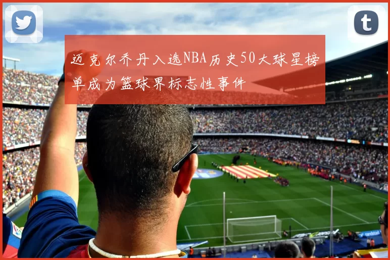 迈克尔乔丹入选NBA历史50大球星榜单成为篮球界标志性事件