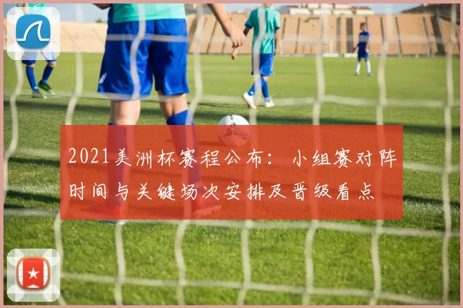 2021美洲杯赛程公布：小组赛对阵时间与关键场次安排及晋级看点