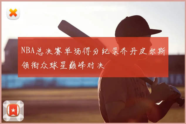 NBA总决赛单场得分纪录乔丹皮尔斯领衔众球星巅峰对决