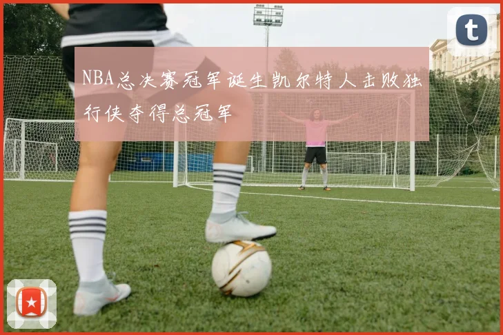 NBA总决赛冠军诞生凯尔特人击败独行侠夺得总冠军