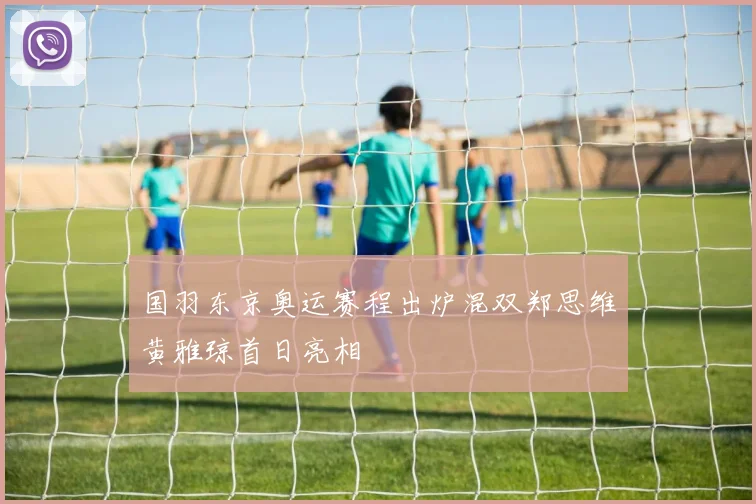 国羽东京奥运赛程出炉混双郑思维黄雅琼首日亮相