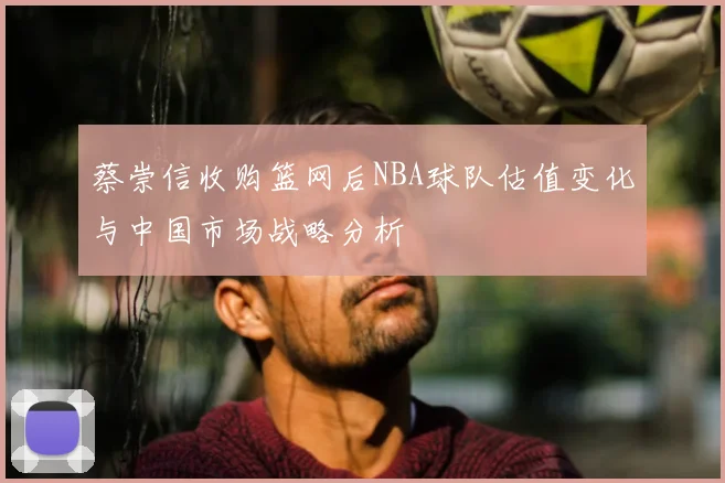 蔡崇信收购篮网后NBA球队估值变化与中国市场战略分析