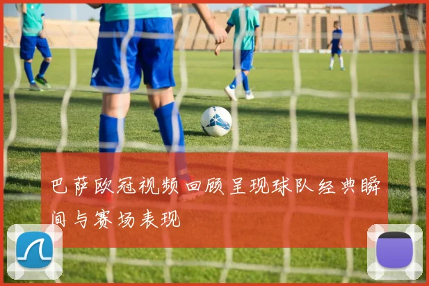 巴萨欧冠视频回顾呈现球队经典瞬间与赛场表现