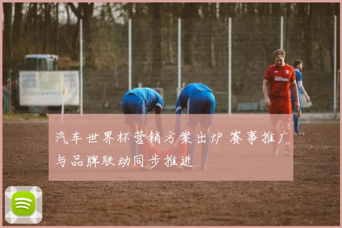 汽车世界杯营销方案出炉 赛事推广与品牌联动同步推进